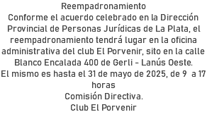 Reempadronamiento Conforme el acuerdo celebrado en la Dirección Provincial de Personas Jurídicas de La Plata, el reempadronamiento tendrá lugar en la oficina administrativa del club El Porvenir, sito en la calle Blanco Encalada 400 de Gerli - Lanús Oeste. El mismo es hasta el 31 de mayo de 2025, de 9 a 17 horas Comisión Directiva. Club El Porvenir