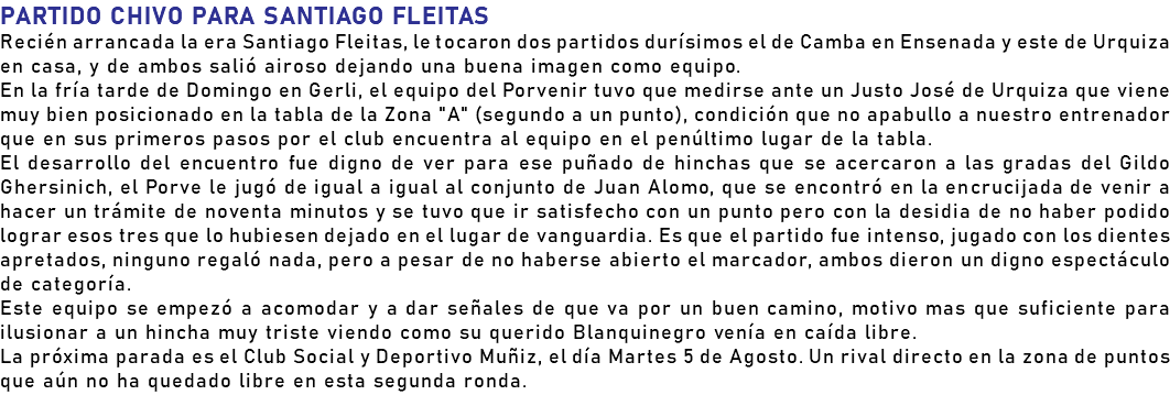 PARTIDO CHIVO PARA SANTIAGO FLEITAS Recién arrancada la era Santiago Fleitas, le tocaron dos partidos durísimos el de Camba en Ensenada y este de Urquiza en casa, y de ambos salió airoso dejando una buena imagen como equipo. En la fría tarde de Domingo en Gerli, el equipo del Porvenir tuvo que medirse ante un Justo José de Urquiza que viene muy bien posicionado en la tabla de la Zona "A" (segundo a un punto), condición que no apabullo a nuestro entrenador que en sus primeros pasos por el club encuentra al equipo en el penúltimo lugar de la tabla. El desarrollo del encuentro fue digno de ver para ese puñado de hinchas que se acercaron a las gradas del Gildo Ghersinich, el Porve le jugó de igual a igual al conjunto de Juan Alomo, que se encontró en la encrucijada de venir a hacer un trámite de noventa minutos y se tuvo que ir satisfecho con un punto pero con la desidia de no haber podido lograr esos tres que lo hubiesen dejado en el lugar de vanguardia. Es que el partido fue intenso, jugado con los dientes apretados, ninguno regaló nada, pero a pesar de no haberse abierto el marcador, ambos dieron un digno espectáculo de categoría. Este equipo se empezó a acomodar y a dar señales de que va por un buen camino, motivo mas que suficiente para ilusionar a un hincha muy triste viendo como su querido Blanquinegro venía en caída libre. La próxima parada es el Club Social y Deportivo Muñiz, el día Martes 5 de Agosto. Un rival directo en la zona de puntos que aún no ha quedado libre en esta segunda ronda.